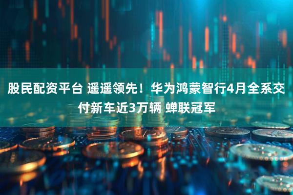 股民配资平台 遥遥领先！华为鸿蒙智行4月全系交付新车近3万辆 蝉联冠军