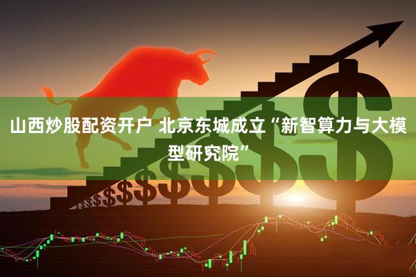 山西炒股配资开户 北京东城成立“新智算力与大模型研究院”