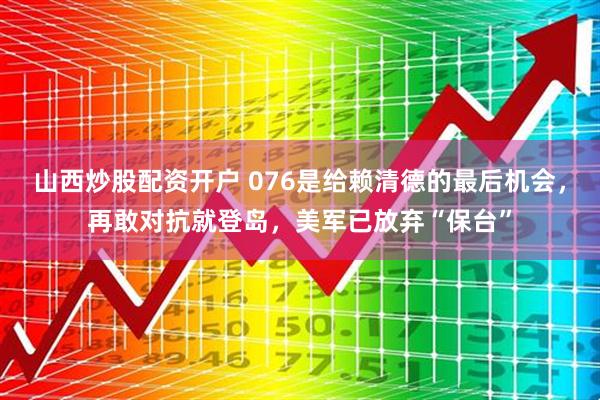 山西炒股配资开户 076是给赖清德的最后机会，再敢对抗就登岛，美军已放弃“保台”