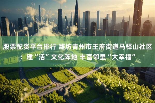 股票配资平台排行 潍坊青州市王府街道马驿山社区：建“活”文化阵地 丰富邻里“大幸福”